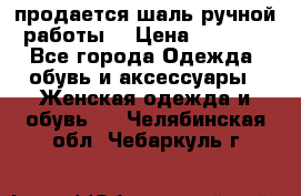 продается шаль ручной работы  › Цена ­ 1 300 - Все города Одежда, обувь и аксессуары » Женская одежда и обувь   . Челябинская обл.,Чебаркуль г.
